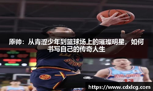 原帅：从青涩少年到篮球场上的璀璨明星，如何书写自己的传奇人生