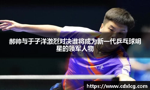 郝帅与于子洋激烈对决谁将成为新一代乒乓球明星的领军人物